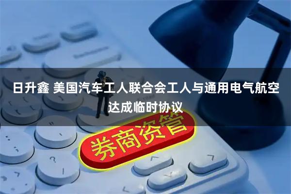 日升鑫 美国汽车工人联合会工人与通用电气航空达成临时协议