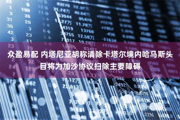 众盈易配 内塔尼亚胡称清除卡塔尔境内哈马斯头目将为加沙协议扫除主要障碍
