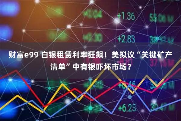 财富e99 白银租赁利率狂飙！美拟议“关键矿产清单”中有银吓坏市场？
