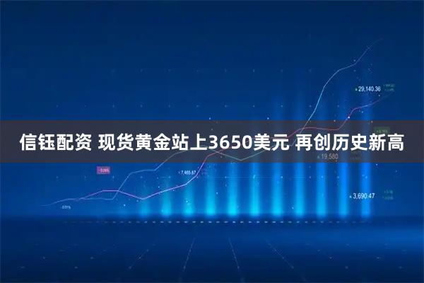 信钰配资 现货黄金站上3650美元 再创历史新高