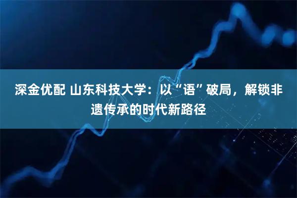 深金优配 山东科技大学：以“语”破局，解锁非遗传承的时代新路径