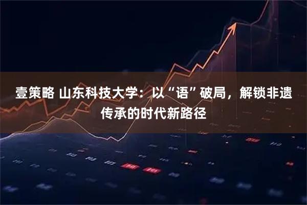 壹策略 山东科技大学：以“语”破局，解锁非遗传承的时代新路径
