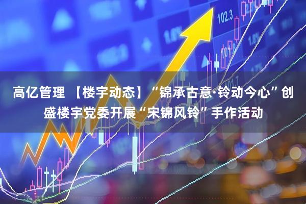 高亿管理 【楼宇动态】“锦承古意·铃动今心”创盛楼宇党委开展“宋锦风铃”手作活动