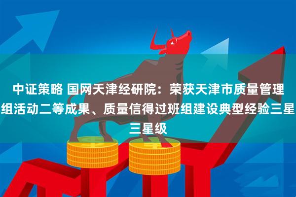 中证策略 国网天津经研院：荣获天津市质量管理小组活动二等成果、质量信得过班组建设典型经验三星级