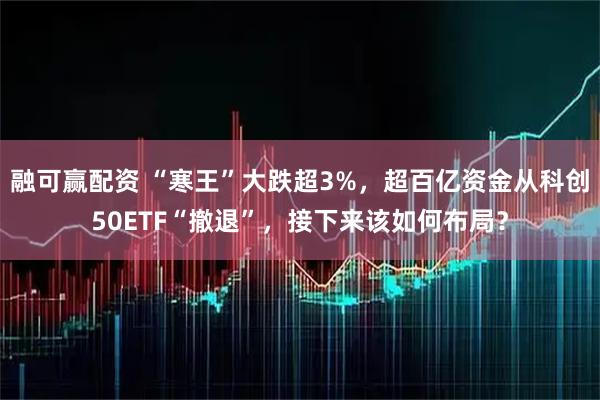 融可赢配资 “寒王”大跌超3%，超百亿资金从科创50ETF“撤退”，接下来该如何布局？