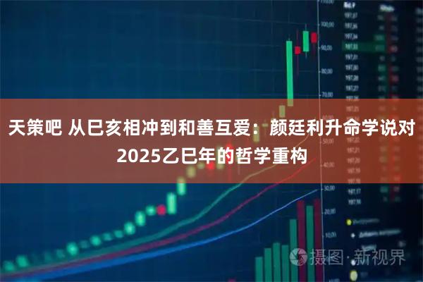 天策吧 从巳亥相冲到和善互爱：颜廷利升命学说对2025乙巳年的哲学重构