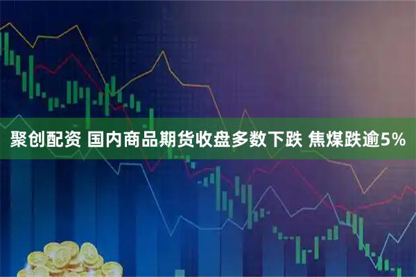 聚创配资 国内商品期货收盘多数下跌 焦煤跌逾5%