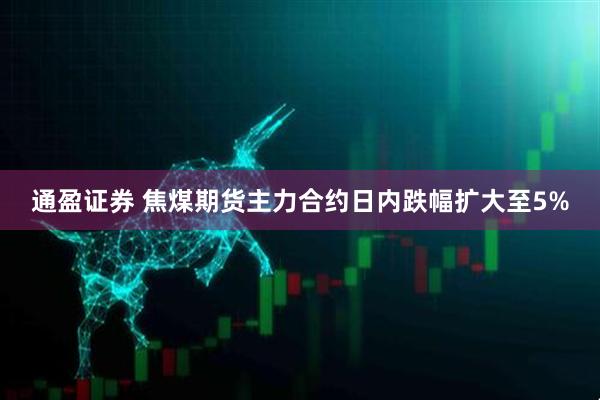 通盈证券 焦煤期货主力合约日内跌幅扩大至5%