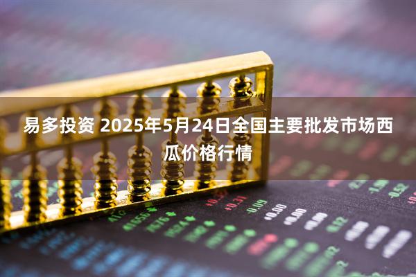易多投资 2025年5月24日全国主要批发市场西瓜价格行情