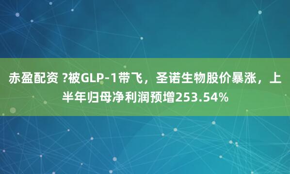 赤盈配资 ?被GLP-1带飞，圣诺生物股价暴涨，上半年归母净利润预增253.54%