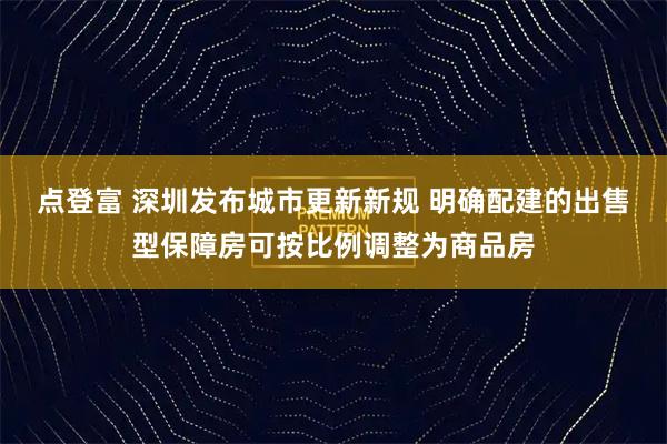 点登富 深圳发布城市更新新规 明确配建的出售型保障房可按比例调整为商品房