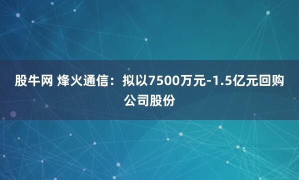 股牛网 烽火通信：拟以7500万元-1.5亿元回购公司股份