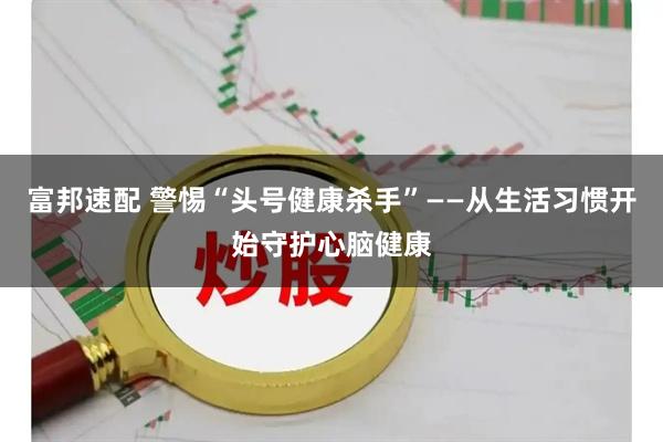 富邦速配 警惕“头号健康杀手”——从生活习惯开始守护心脑健康