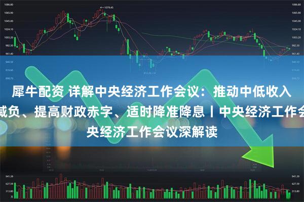 犀牛配资 详解中央经济工作会议：推动中低收入群体增收减负、提高财政赤字、适时降准降息丨中央经济工作会议深解读