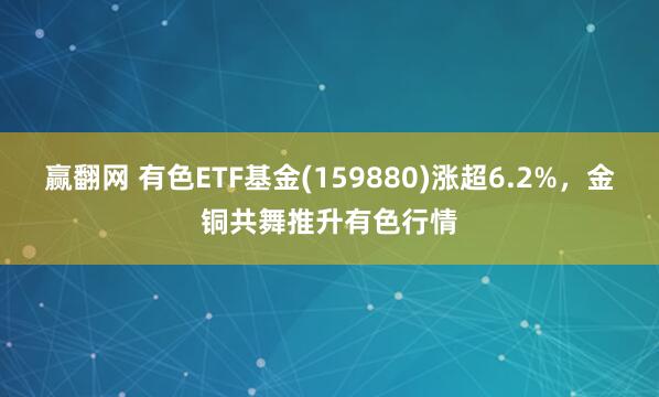 赢翻网 有色ETF基金(159880)涨超6.2%，金铜共舞推升有色行情