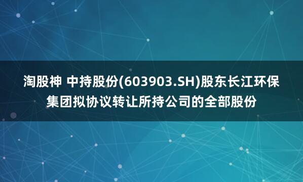 淘股神 中持股份(603903.SH)股东长江环保集团拟协议转让所持公司的全部股份