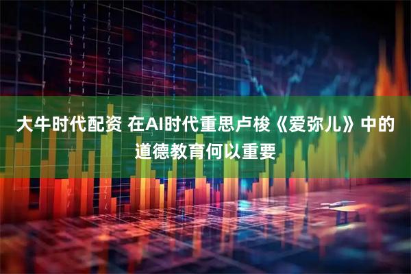 大牛时代配资 在AI时代重思卢梭《爱弥儿》中的道德教育何以重要