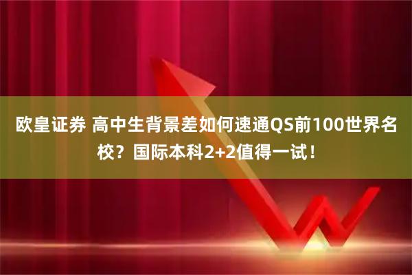 欧皇证券 高中生背景差如何速通QS前100世界名校？国际本科2+2值得一试！